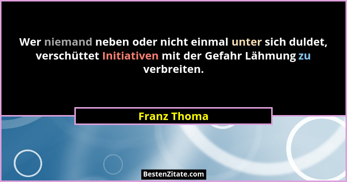 Wer niemand neben oder nicht einmal unter sich duldet, verschüttet Initiativen mit der Gefahr Lähmung zu verbreiten.... - Franz Thoma