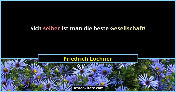 Sich selber ist man die beste Gesellschaft!... - Friedrich Löchner