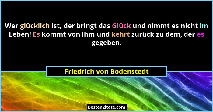 Wer glücklich ist, der bringt das Glück und nimmt es nicht im Leben! Es kommt von ihm und kehrt zurück zu dem, der es gegeb... - Friedrich von Bodenstedt