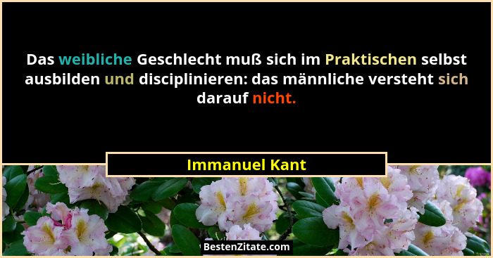 Das weibliche Geschlecht muß sich im Praktischen selbst ausbilden und disciplinieren: das männliche versteht sich darauf nicht.... - Immanuel Kant