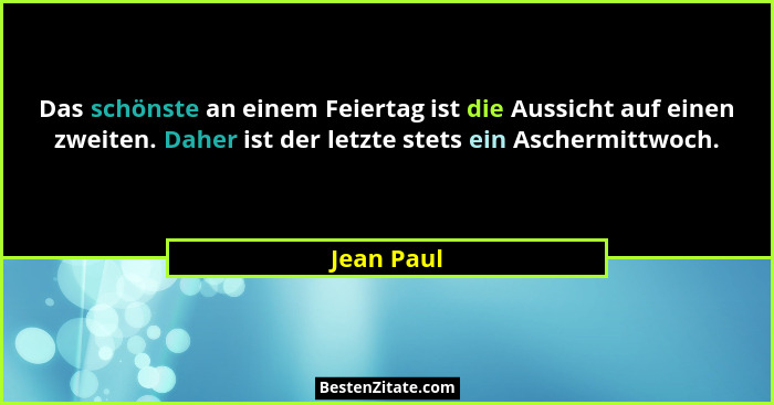 Das schönste an einem Feiertag ist die Aussicht auf einen zweiten. Daher ist der letzte stets ein Aschermittwoch.... - Jean Paul