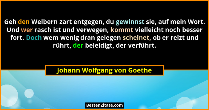 Geh den Weibern zart entgegen, du gewinnst sie, auf mein Wort. Und wer rasch ist und verwegen, kommt vielleicht noch bess... - Johann Wolfgang von Goethe