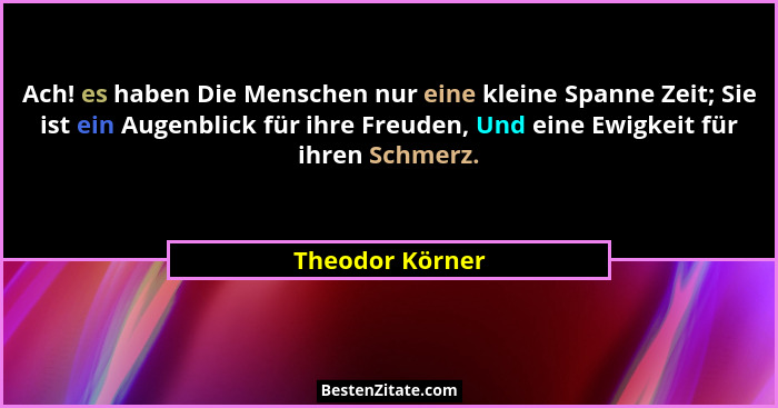 Ach! es haben Die Menschen nur eine kleine Spanne Zeit; Sie ist ein Augenblick für ihre Freuden, Und eine Ewigkeit für ihren Schmerz.... - Theodor Körner