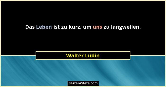 Das Leben ist zu kurz, um uns zu langweilen.... - Walter Ludin