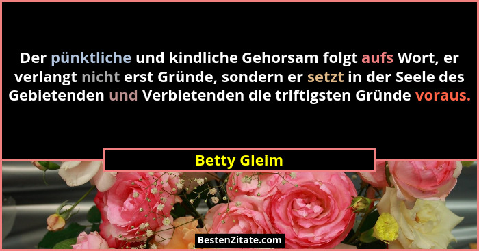 Der pünktliche und kindliche Gehorsam folgt aufs Wort, er verlangt nicht erst Gründe, sondern er setzt in der Seele des Gebietenden und... - Betty Gleim