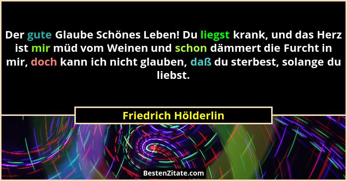 Der gute Glaube Schönes Leben! Du liegst krank, und das Herz ist mir müd vom Weinen und schon dämmert die Furcht in mir, doch ka... - Friedrich Hölderlin