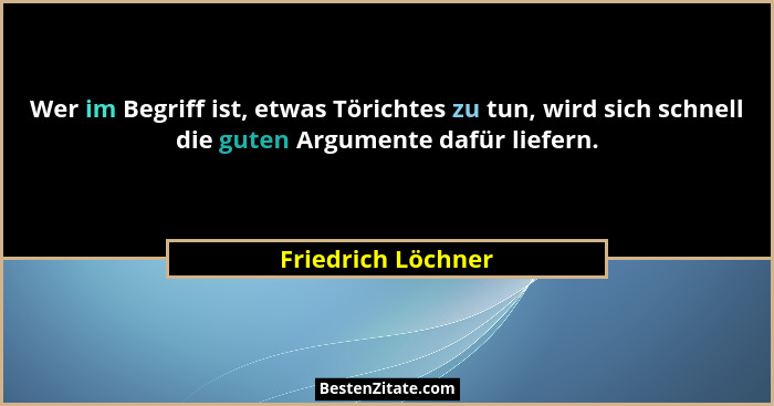 Wer im Begriff ist, etwas Törichtes zu tun, wird sich schnell die guten Argumente dafür liefern.... - Friedrich Löchner