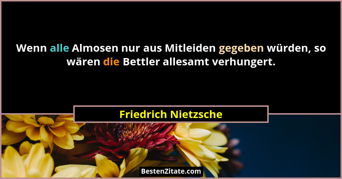 Wenn alle Almosen nur aus Mitleiden gegeben würden, so wären die Bettler allesamt verhungert.... - Friedrich Nietzsche