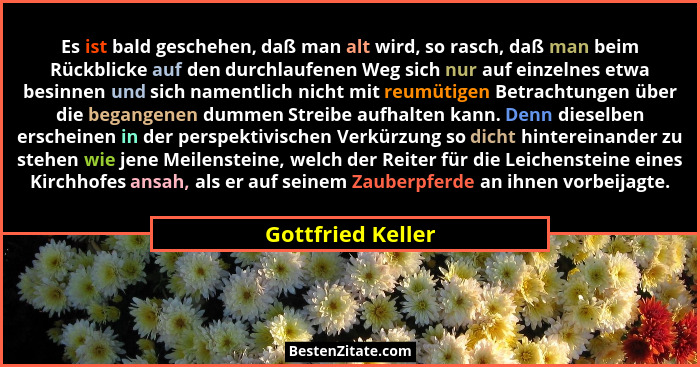 Es ist bald geschehen, daß man alt wird, so rasch, daß man beim Rückblicke auf den durchlaufenen Weg sich nur auf einzelnes etwa be... - Gottfried Keller