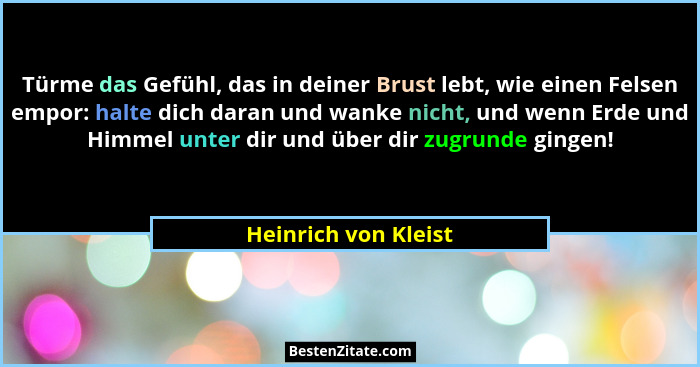 Türme das Gefühl, das in deiner Brust lebt, wie einen Felsen empor: halte dich daran und wanke nicht, und wenn Erde und Himmel u... - Heinrich von Kleist