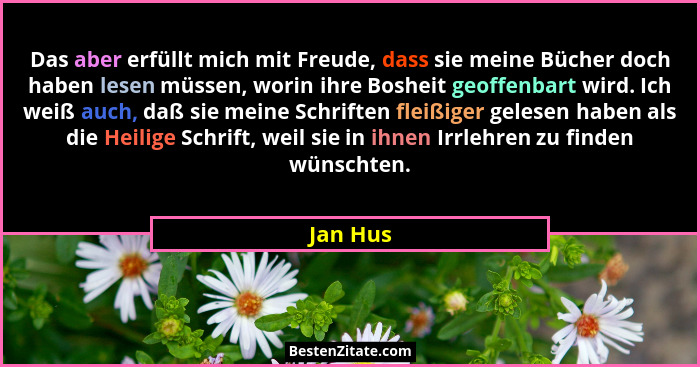 Das aber erfüllt mich mit Freude, dass sie meine Bücher doch haben lesen müssen, worin ihre Bosheit geoffenbart wird. Ich weiß auch, daß sie... - Jan Hus