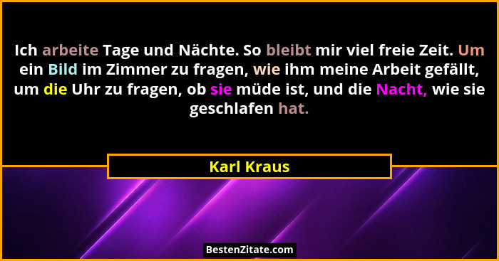 Ich arbeite Tage und Nächte. So bleibt mir viel freie Zeit. Um ein Bild im Zimmer zu fragen, wie ihm meine Arbeit gefällt, um die Uhr zu... - Karl Kraus