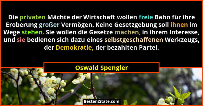 Die privaten Mächte der Wirtschaft wollen freie Bahn für ihre Eroberung großer Vermögen. Keine Gesetzgebung soll ihnen im Wege stehe... - Oswald Spengler