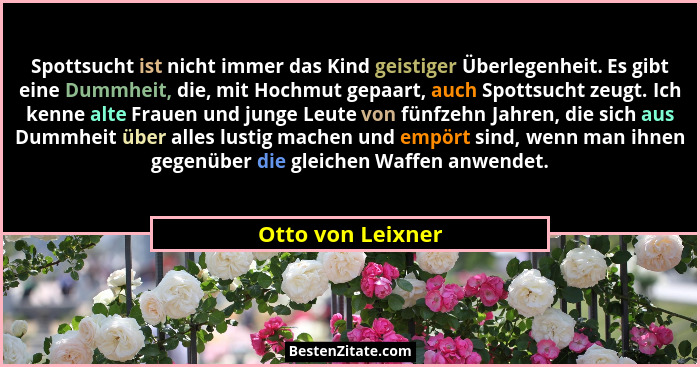 Spottsucht ist nicht immer das Kind geistiger Überlegenheit. Es gibt eine Dummheit, die, mit Hochmut gepaart, auch Spottsucht zeugt... - Otto von Leixner
