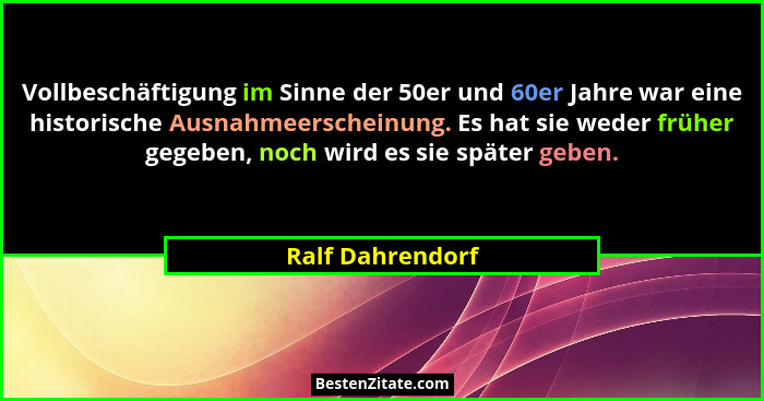 Vollbeschäftigung im Sinne der 50er und 60er Jahre war eine historische Ausnahmeerscheinung. Es hat sie weder früher gegeben, noch w... - Ralf Dahrendorf