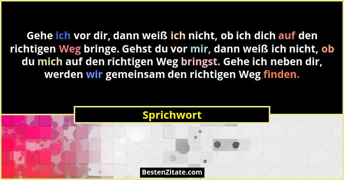 Gehe ich vor dir, dann weiß ich nicht, ob ich dich auf den richtigen Weg bringe. Gehst du vor mir, dann weiß ich nicht, ob du mich auf de... - Sprichwort