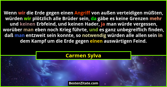 Wenn wir die Erde gegen einen Angriff von außen verteidigen müßten, würden wir plötzlich alle Brüder sein, da gäbe es keine Grenzen meh... - Carmen Sylva