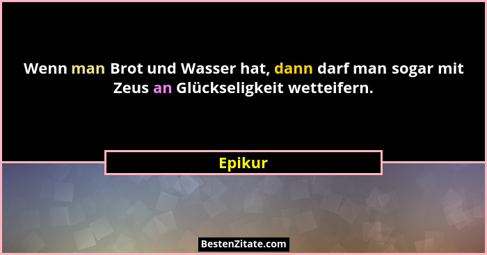 Wenn man Brot und Wasser hat, dann darf man sogar mit Zeus an Glückseligkeit wetteifern.... - Epikur