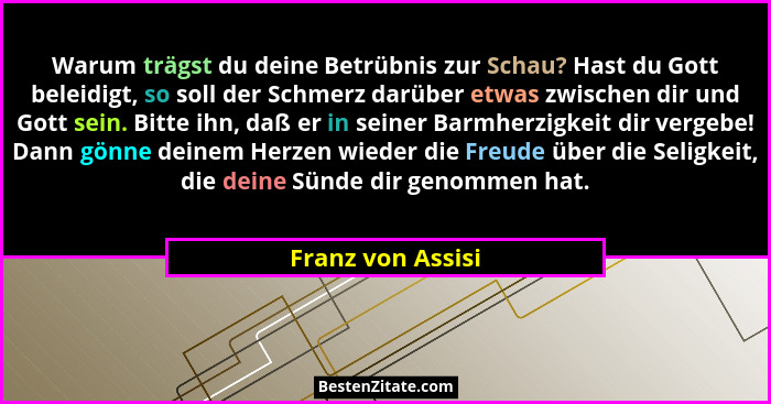 Warum trägst du deine Betrübnis zur Schau? Hast du Gott beleidigt, so soll der Schmerz darüber etwas zwischen dir und Gott sein. Bi... - Franz von Assisi