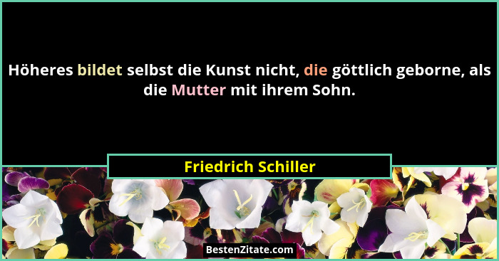 Höheres bildet selbst die Kunst nicht, die göttlich geborne, als die Mutter mit ihrem Sohn.... - Friedrich Schiller