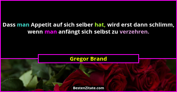 Dass man Appetit auf sich selber hat, wird erst dann schlimm, wenn man anfängt sich selbst zu verzehren.... - Gregor Brand