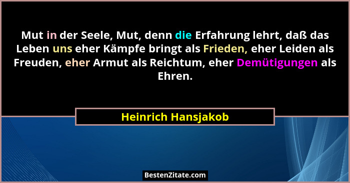 Mut in der Seele, Mut, denn die Erfahrung lehrt, daß das Leben uns eher Kämpfe bringt als Frieden, eher Leiden als Freuden, eher... - Heinrich Hansjakob