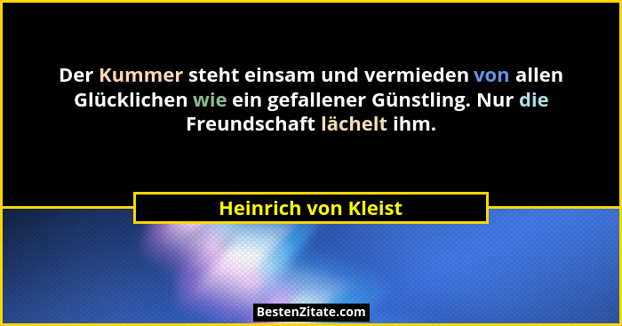 Der Kummer steht einsam und vermieden von allen Glücklichen wie ein gefallener Günstling. Nur die Freundschaft lächelt ihm.... - Heinrich von Kleist