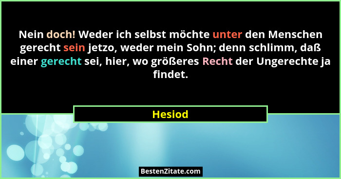 Nein doch! Weder ich selbst möchte unter den Menschen gerecht sein jetzo, weder mein Sohn; denn schlimm, daß einer gerecht sei, hier, wo größ... - Hesiod