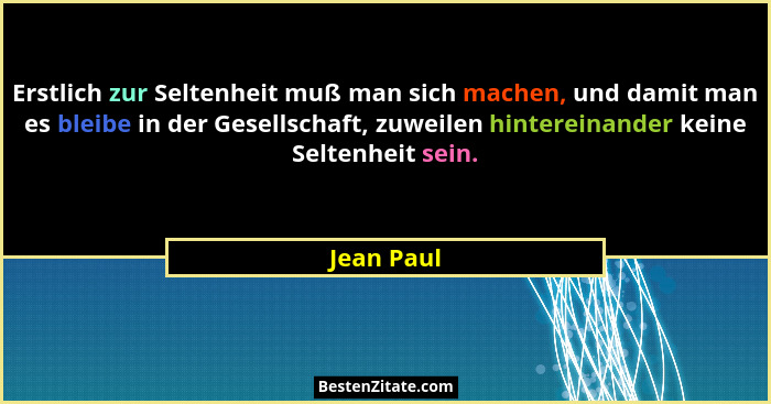 Erstlich zur Seltenheit muß man sich machen, und damit man es bleibe in der Gesellschaft, zuweilen hintereinander keine Seltenheit sein.... - Jean Paul