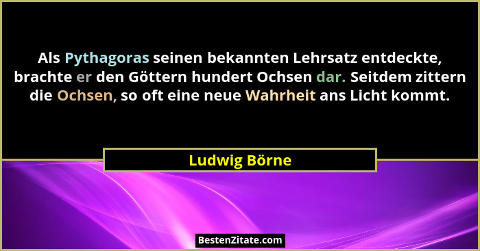 Als Pythagoras seinen bekannten Lehrsatz entdeckte, brachte er den Göttern hundert Ochsen dar. Seitdem zittern die Ochsen, so oft eine... - Ludwig Börne