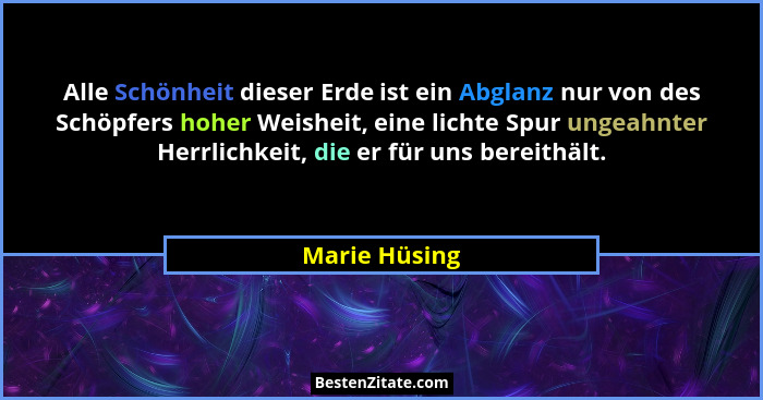 Alle Schönheit dieser Erde ist ein Abglanz nur von des Schöpfers hoher Weisheit, eine lichte Spur ungeahnter Herrlichkeit, die er für u... - Marie Hüsing
