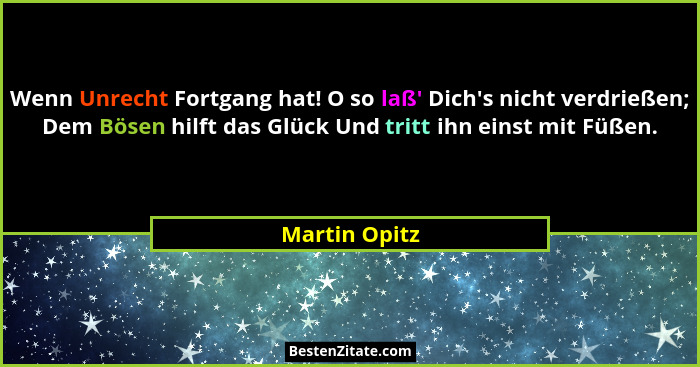 Wenn Unrecht Fortgang hat! O so laß' Dich's nicht verdrießen; Dem Bösen hilft das Glück Und tritt ihn einst mit Füßen.... - Martin Opitz