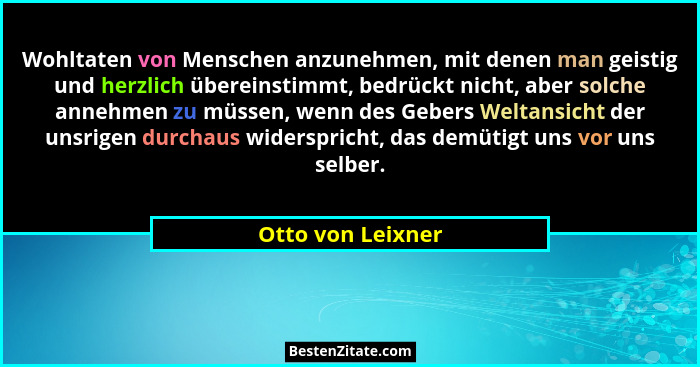 Wohltaten von Menschen anzunehmen, mit denen man geistig und herzlich übereinstimmt, bedrückt nicht, aber solche annehmen zu müssen... - Otto von Leixner