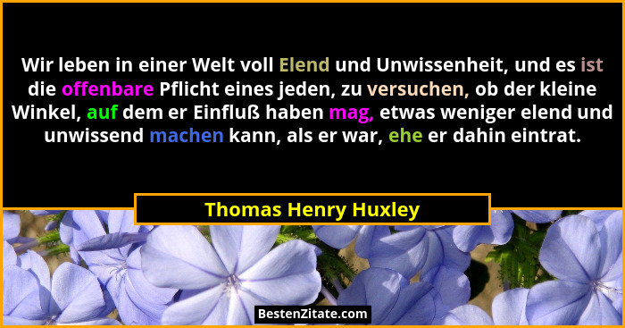 Wir leben in einer Welt voll Elend und Unwissenheit, und es ist die offenbare Pflicht eines jeden, zu versuchen, ob der kleine W... - Thomas Henry Huxley