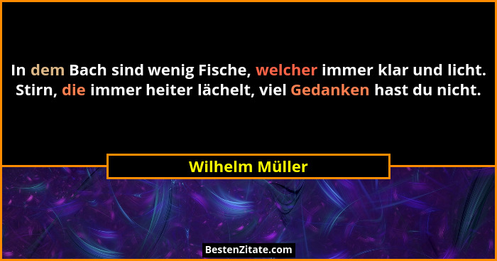 In dem Bach sind wenig Fische, welcher immer klar und licht. Stirn, die immer heiter lächelt, viel Gedanken hast du nicht.... - Wilhelm Müller