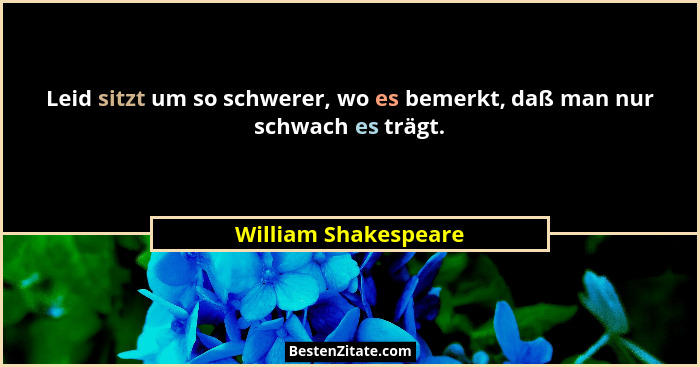 Leid sitzt um so schwerer, wo es bemerkt, daß man nur schwach es trägt.... - William Shakespeare