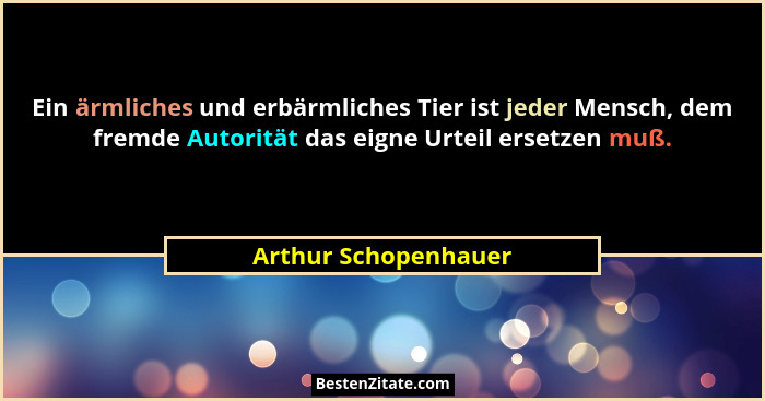 Ein ärmliches und erbärmliches Tier ist jeder Mensch, dem fremde Autorität das eigne Urteil ersetzen muß.... - Arthur Schopenhauer