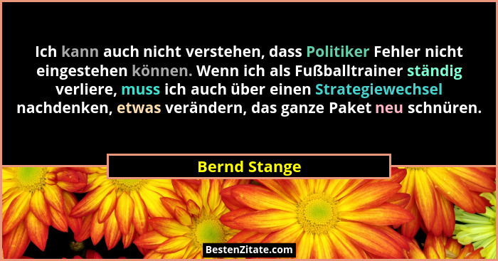Ich kann auch nicht verstehen, dass Politiker Fehler nicht eingestehen können. Wenn ich als Fußballtrainer ständig verliere, muss ich a... - Bernd Stange
