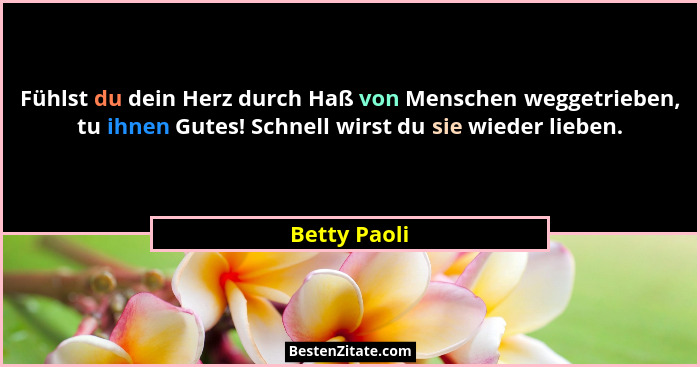 Fühlst du dein Herz durch Haß von Menschen weggetrieben, tu ihnen Gutes! Schnell wirst du sie wieder lieben.... - Betty Paoli