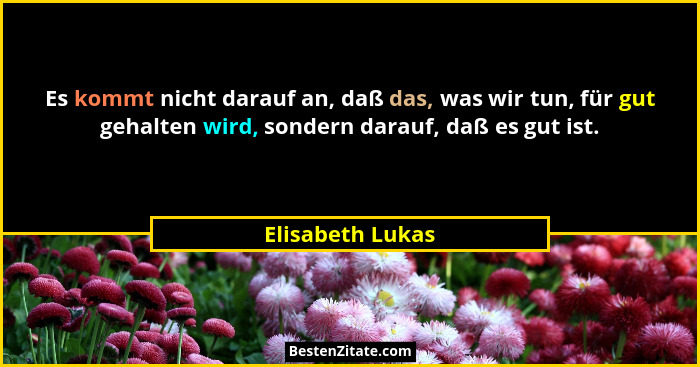 Es kommt nicht darauf an, daß das, was wir tun, für gut gehalten wird, sondern darauf, daß es gut ist.... - Elisabeth Lukas