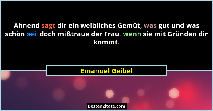 Ahnend sagt dir ein weibliches Gemüt, was gut und was schön sei, doch mißtraue der Frau, wenn sie mit Gründen dir kommt.... - Emanuel Geibel