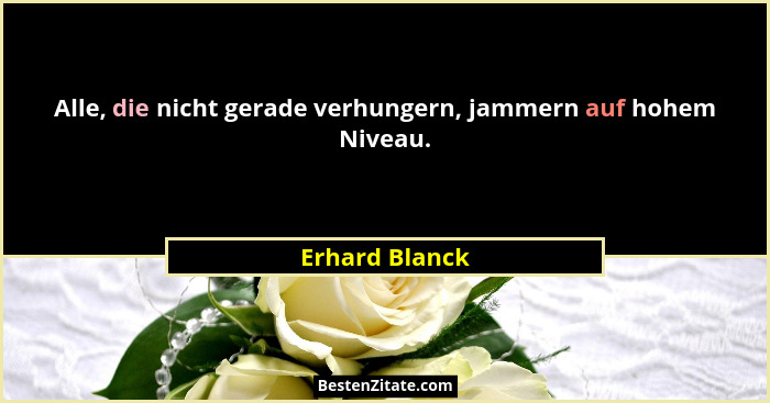 Alle, die nicht gerade verhungern, jammern auf hohem Niveau.... - Erhard Blanck