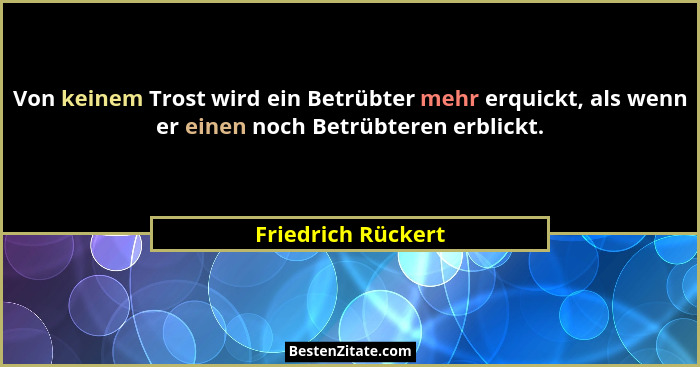 Von keinem Trost wird ein Betrübter mehr erquickt, als wenn er einen noch Betrübteren erblickt.... - Friedrich Rückert