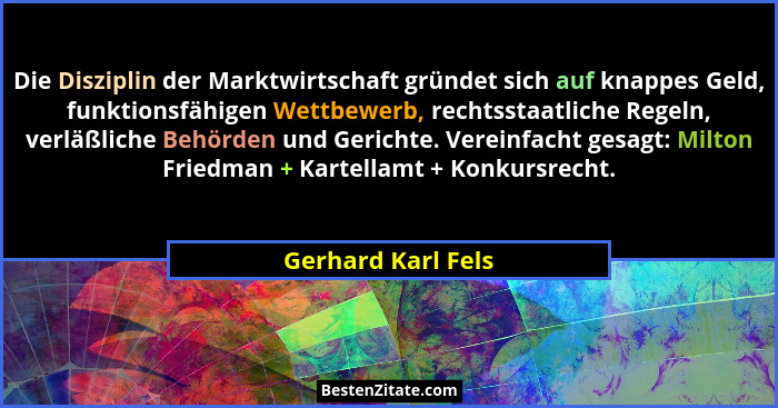 Die Disziplin der Marktwirtschaft gründet sich auf knappes Geld, funktionsfähigen Wettbewerb, rechtsstaatliche Regeln, verläßliche... - Gerhard Karl Fels