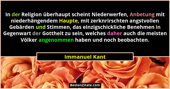 In der Religion überhaupt scheint Niederwerfen, Anbetung mit niederhängendem Haupte, mit zerknrirschten angstvollen Gebärden und Stimm... - Immanuel Kant