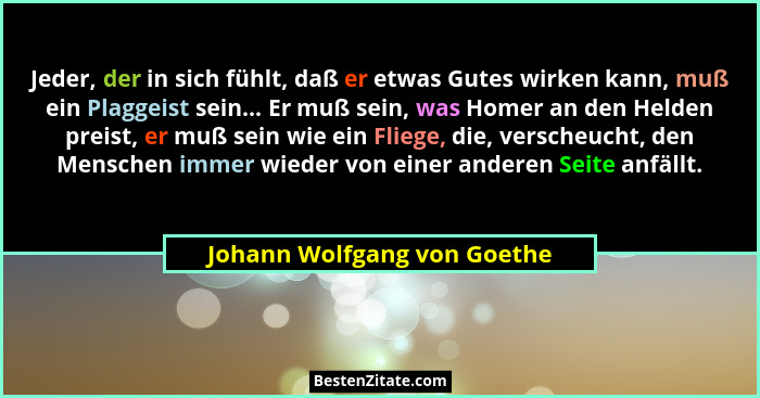 Jeder, der in sich fühlt, daß er etwas Gutes wirken kann, muß ein Plaggeist sein... Er muß sein, was Homer an den Helden... - Johann Wolfgang von Goethe