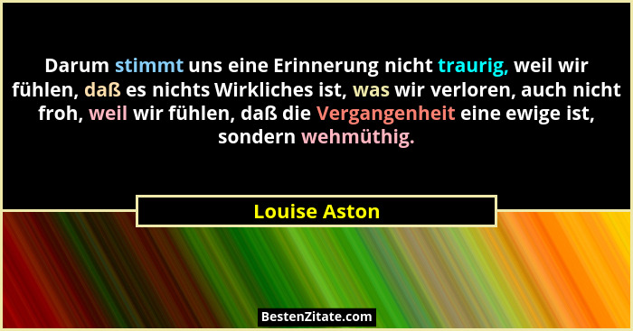 Darum stimmt uns eine Erinnerung nicht traurig, weil wir fühlen, daß es nichts Wirkliches ist, was wir verloren, auch nicht froh, weil... - Louise Aston