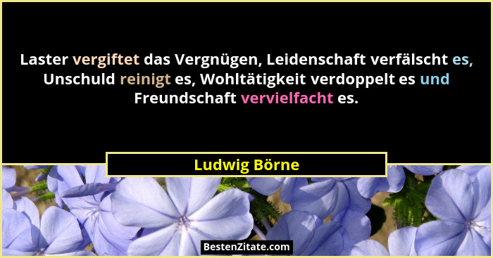 Laster vergiftet das Vergnügen, Leidenschaft verfälscht es, Unschuld reinigt es, Wohltätigkeit verdoppelt es und Freundschaft vervielfa... - Ludwig Börne