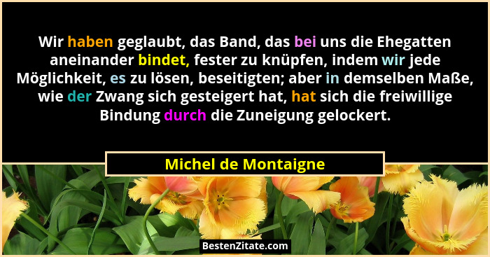 Wir haben geglaubt, das Band, das bei uns die Ehegatten aneinander bindet, fester zu knüpfen, indem wir jede Möglichkeit, es zu... - Michel de Montaigne