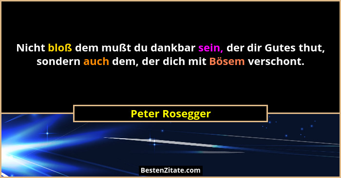 Nicht bloß dem mußt du dankbar sein, der dir Gutes thut, sondern auch dem, der dich mit Bösem verschont.... - Peter Rosegger